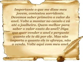 Importante o que me disse meu jovem, contestou sorridente. Devemos saber primeiro o valor do anel. Volte a montar no cavalo e vá até o joalheiro. Quem melhor para saber o valor exato do anel? Diga que quer vender o anel e pergunte quanto ele te dá por ele. Mas não importa o quanto ele te ofereça, não o venda. Volte aqui com meu anel. 