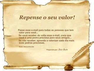 Repense o seu valor! Passe esse e-mail para todas as pessoas que tem valor para você... Se você receber de volta esse e-mail, creia que você é uma pedra preciosa para seus amigos... Se não receber, aprenda a valorizar cada dia mais suas pedras preciosas. Autor desconhecido   Preparado por:  Dinis Bento 