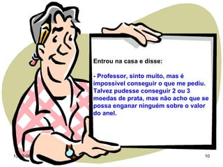 Entrou na casa e disse: - Professor, sinto muito, mas é impossível conseguir o que me pediu. Talvez pudesse conseguir 2 ou 3 moedas de prata, mas não acho que se possa enganar ninguém sobre o valor do anel. 