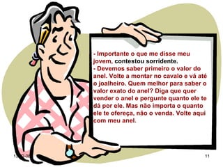 - Importante o que me disse meu jovem,  contestou sorridente.  - Devemos saber primeiro o valor do anel. Volte a montar no cavalo e vá até o joalheiro. Quem melhor para saber o valor exato do anel? Diga que quer vender o anel e pergunte quanto ele te dá por ele. Mas não importa o quanto ele te ofereça, não o venda. Volte aqui com meu anel. 