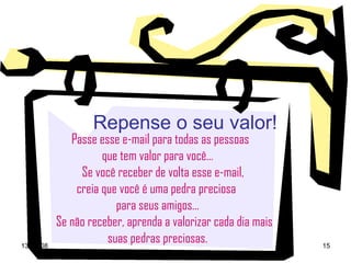 Repense o seu valor! Passe esse e-mail para todas as pessoas  que tem valor para você... Se você receber de volta esse e-mail,  creia que você é uma pedra preciosa  para seus amigos... Se não receber, aprenda a valorizar cada dia mais suas pedras preciosas. 