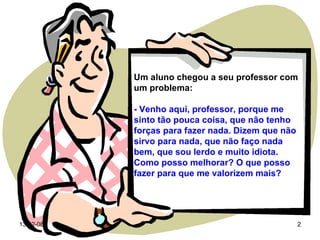 Um aluno chegou a seu professor com um problema: - Venho aqui, professor, porque me sinto tão pouca coisa, que não tenho  forças para fazer nada. Dizem que não sirvo para nada, que não faço nada bem, que sou lerdo e muito idiota. Como posso melhorar? O que posso fazer para que me valorizem mais? 
