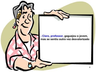 - Claro, professor,  gaguejou o jovem, mas se sentiu outra vez desvalorizado 