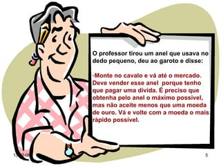 O professor tirou um anel que usava no dedo pequeno, deu ao garoto e disse: Monte no cavalo e vá até o mercado. Deve vender esse anel  porque tenho que pagar uma dívida. É preciso que obtenha pelo anel o máximo possível, mas não aceite menos que uma moeda de ouro. Vá e volte com a moeda o mais rápido possível. 