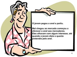 O jovem pegou o anel e partiu. Mal chegou ao mercado começou a oferecer o anel aos mercadores.  Eles olhavam com algum interesse, até quando o jovem dizia o quanto pretendia pelo anel. 