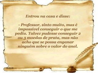 Entrou na casa e disse: - Professor, sinto muito, mas é impossível conseguir o que me pediu. Talvez pudesse conseguir 2 ou 3 moedas de prata, mas não acho que se possa enganar ninguém sobre o valor do anel. 
