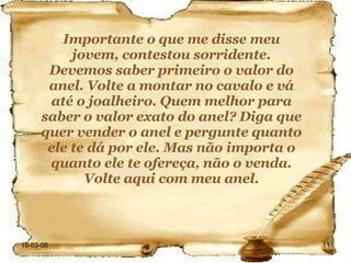 Importante o que me disse meu jovem, contestou sorridente. Devemos saber primeiro o valor do anel. Volte a montar no cavalo e vá até o joalheiro. Quem melhor para saber o valor exato do anel? Diga que quer vender o anel e pergunte quanto ele te dá por ele. Mas não importa o quanto ele te ofereça, não o venda. Volte aqui com meu anel. 