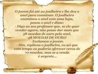 O jovem foi até ao joalheiro e lhe deu o anel para examinar. O joalheiro examinou o anel com uma lupa, pesou o anel e disse: - Diga ao seu professor que, se ele quer vender agora, não posso dar mais que 58 moedas de ouro pelo anel. 58 MOEDAS DE OURO!  Exclamou o jovem. - Sim, replicou o joalheiro, eu sei que com tempo eu poderia oferecer cerca de 70 moedas, mas se a venda é urgente... 