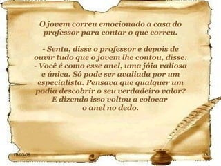 O jovem correu emocionado a casa do professor para contar o que correu. - Senta, disse o professor e depois de ouvir tudo que o jovem lhe contou, disse: - Você é como esse anel, uma jóia valiosa e única. Só pode ser avaliada por um especialista. Pensava que qualquer um podia descobrir o seu verdadeiro valor? E dizendo isso voltou a colocar  o anel no dedo. 