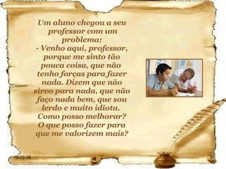Um aluno chegou a seu professor com um problema: - Venho aqui, professor, porque me sinto tão pouca coisa, que não  tenho forças para fazer nada. Dizem que não sirvo para nada, que não faço nada bem, que sou lerdo e muito idiota.  Como posso melhorar? O que posso fazer para que me valorizem mais? 