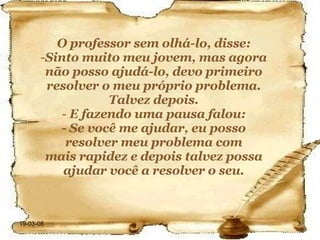 O professor sem olhá-lo, disse: Sinto muito meu jovem, mas agora não posso ajudá-lo, devo primeiro resolver o meu próprio problema. Talvez depois. E fazendo uma pausa falou: - Se você me ajudar, eu posso resolver meu problema com mais rapidez e depois talvez possa ajudar você a resolver o seu. 