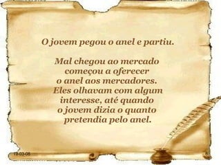 O jovem pegou o anel e partiu. Mal chegou ao mercado  começou a oferecer  o anel aos mercadores.  Eles olhavam com algum interesse, até quando  o jovem dizia o quanto  pretendia pelo anel. 