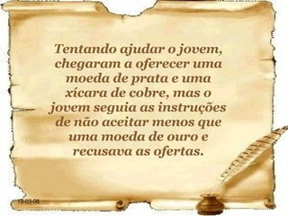 Tentando ajudar o jovem, chegaram a oferecer uma moeda de prata e uma xícara de cobre, mas o jovem seguia as instruções de não aceitar menos que uma moeda de ouro e recusava as ofertas. 