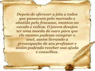 Depois de oferecer a jóia a todos que passavam pelo mercado e abatido pelo fracasso, montou no cavalo e voltou. O jovem desejou ter uma moeda de ouro para que ele mesmo pudesse comprar o anel, assim livrando a preocupação de seu professor e assim podendo receber sua ajuda e conselhos. 