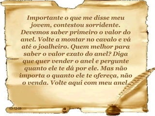 Importante o que me disse meu jovem, contestou sorridente. Devemos saber primeiro o valor do anel. Volte a montar no cavalo e vá até o joalheiro. Quem melhor para saber o valor exato do anel? Diga que quer vender o anel e pergunte quanto ele te dá por ele. Mas não importa o quanto ele te ofereça, não o venda. Volte aqui com meu anel. 