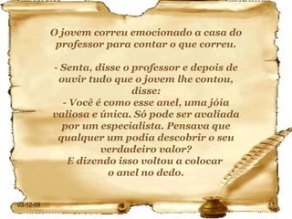 O jovem correu emocionado a casa do professor para contar o que correu. - Senta, disse o professor e depois de ouvir tudo que o jovem lhe contou, disse: - Você é como esse anel, uma jóia valiosa e única. Só pode ser avaliada por um especialista. Pensava que qualquer um podia descobrir o seu verdadeiro valor? E dizendo isso voltou a colocar  o anel no dedo. 