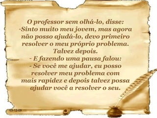 O professor sem olhá-lo, disse: Sinto muito meu jovem, mas agora não posso ajudá-lo, devo primeiro resolver o meu próprio problema. Talvez depois. E fazendo uma pausa falou: - Se você me ajudar, eu posso resolver meu problema com mais rapidez e depois talvez possa ajudar você a resolver o seu. 