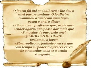 03-09-10 O jovem foi até ao joalheiro e lhe deu o anel para examinar. O joalheiro examinou o anel com uma lupa, pesou o anel e disse: - Diga ao seu professor que, se ele quer vender agora, não posso dar mais que 58 moedas de ouro pelo anel. 58 MOEDAS DE OURO!  Exclamou o jovem. - Sim, replicou o joalheiro, eu sei que com tempo eu poderia oferecer cerca de 70 moedas, mas se a venda é urgente... 