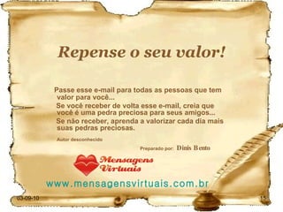 Repense o seu valor! Passe esse e-mail para todas as pessoas que tem valor para você... Se você receber de volta esse e-mail, creia que você é uma pedra preciosa para seus amigos... Se não receber, aprenda a valorizar cada dia mais suas pedras preciosas. Autor desconhecido   Preparado por:  Dinis Bento www.mensagensvirtuais.com.br 03-09-10 
