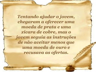 03-09-10 Tentando ajudar o jovem, chegaram a oferecer uma moeda de prata e uma xícara de cobre, mas o jovem seguia as instruções de não aceitar menos que uma moeda de ouro e recusava as ofertas. 