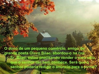 O dono de um pequeno comércio, amigo do grande poeta Olavo Bilac, abordou-o na rua: Sr. Bilac, estou precisando vender o meu sítio, que o senhor tão bem conhece. Será que o senhor poderia redigir o anúncio para o jornal? 