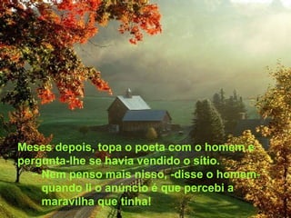 Meses depois, topa o poeta com o homem e pergunta-lhe se havia vendido o sítio. Nem penso mais nisso, -disse o homem- quando li o anúncio é que percebi a maravilha que tinha! 
