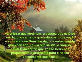 Valorize o que você tem, a pessoa que está ao seu lado, os amigos que estão perto de você, o emprego que Deus lhe deu, o conhecimento que você adquiriu, a sua saúde, o sorriso, enfim tudo aquilo que nosso Deus nos proporciona diariamente para o nosso crescimento espiritual. 