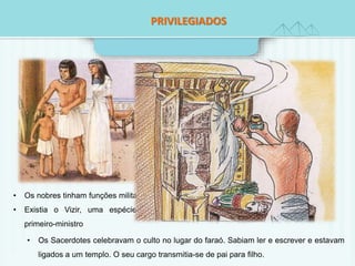 PRIVILEGIADOS 
• Os nobres tinham funções militares. 
• Existia o Vizir, uma espécie de 
primeiro-ministro 
• Os Sacerdotes celebravam o culto no lugar do faraó. Sabiam ler e escrever e estavam 
ligados a um templo. O seu cargo transmitia-se de pai para filho. 
 