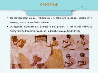 • Os escribas eram os que redigiam as leis, cobravam impostos… sabiam ler e 
escrever, por isso eram tão importantes. 
• Os egípcios escreviam nas paredes e nos papiros. A sua escrita chama-se 
hieroglífica. Só foi descodificada após a descoberta da pedra de Roseta. 
 