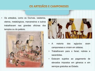 • Os artesãos, como os Ourives, cesteiros, 
oleiros, metalúrgicos, marceneiros e outros 
trabalhavam nas grandes oficinas dos 
templos ou do palácio. 
• A maioria dos egípcios eram 
camponeses e viviam em aldeias. 
• Trabalhavam para o faraó, nobres e 
sacerdotes. 
• Estavam sujeitos ao pagamento de 
elevados impostos em géneros e em 
serviços gratuitos ao Estado. 
 