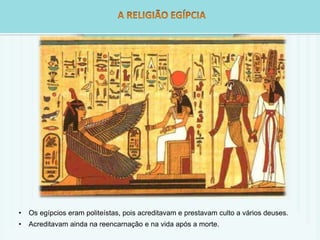 • Os egípcios eram politeístas, pois acreditavam e prestavam culto a vários deuses. 
• Acreditavam ainda na reencarnação e na vida após a morte. 
 