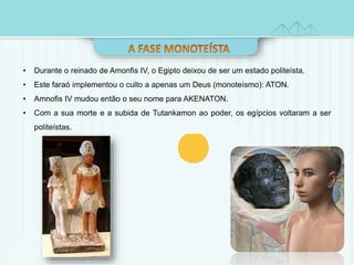 • Durante o reinado de Amonfis IV, o Egipto deixou de ser um estado politeísta. 
• Este faraó implementou o culto a apenas um Deus (monoteísmo): ATON. 
• Amnofis IV mudou então o seu nome para AKENATON. 
• Com a sua morte e a subida de Tutankamon ao poder, os egípcios voltaram a ser 
politeístas. 
 