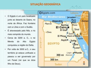 SITSUITAUÇAÃÇOÃ OG EGOEGORGÁRFÁICFAICA 
• O Egipto é um país localizado 
junto ao deserto do Saara, no 
norte de África. Faz fronteira 
com a Líbia e com o Sudão. 
• É atravessado pelo Nilo, o rio 
mais comprido do mundo. 
• Cerca de 3200 a. C., o rei 
Menés do Alto Egipto 
conquistou a região do Delta. 
• Por volta de 3000 a.C., o seu 
território já estava unificado e 
passou a ser governado por 
um Faraó (rei que se dizia 
filho de Deus). 
 