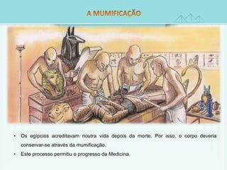• Os egípcios acreditavam noutra vida depois da morte. Por isso, o corpo deveria 
conservar-se através da mumificação. 
• Este processo permitiu o progresso da Medicina. 
 