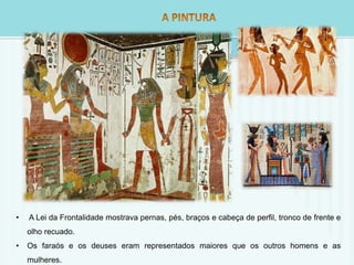 • A Lei da Frontalidade mostrava pernas, pés, braços e cabeça de perfil, tronco de frente e 
olho recuado. 
• Os faraós e os deuses eram representados maiores que os outros homens e as 
mulheres. 
 