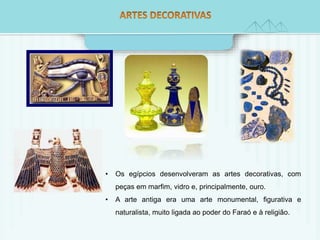 • Os egípcios desenvolveram as artes decorativas, com 
peças em marfim, vidro e, principalmente, ouro. 
• A arte antiga era uma arte monumental, figurativa e 
naturalista, muito ligada ao poder do Faraó e à religião. 
 