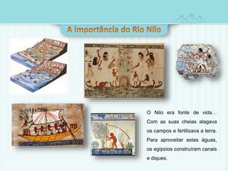 O Nilo era fonte de vida… 
Com as suas cheias alagava 
os campos e fertilizava a terra. 
Para aproveitar estas águas, 
os egípcios construíram canais 
e diques. 
 