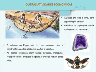 • A pesca era feita à linha, com 
arpão ou por arrasto. 
• A maioria da população comia 
mais peixe do que carne. 
• O subsolo do Egipto era rico em materiais para a 
construção: granitos, alabastro, pórfiro e basaltos. 
• As pedras preciosas eram várias: turquesa, malaquite, 
feldspato verde, ametista e ágatas. Com elas faziam belas 
joias. 
 