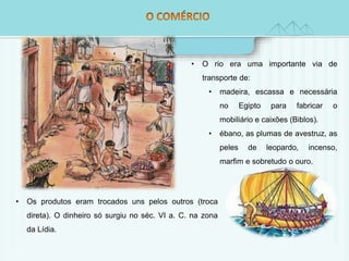 • O rio era uma importante via de 
transporte de: 
• madeira, escassa e necessária 
• Os produtos eram trocados uns pelos outros (troca 
direta). O dinheiro só surgiu no séc. VI a. C. na zona 
da Lídia. 
no Egipto para fabricar o 
mobiliário e caixões (Biblos). 
• ébano, as plumas de avestruz, as 
peles de leopardo, incenso, 
marfim e sobretudo o ouro. 
 