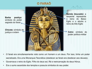 Nemés (toucado): a 
serpente representa 
o reino do Baixo 
Egito e o abutre o 
reino do Alto Egito 
Cetro: símbolo do 
poder político-militar 
Barba postiça: 
símbolo do poder 
sagrado do faraó 
Chicote: símbolo de 
justiça e ordem 
• O faraó era simultaneamente visto como um homem e um deus. Por isso, tinha um poder 
sacralizado. Era uma Monarquia Teocrática (obedecer ao faraó era obedecer aos deuses). 
• Governava o reino do Egito. Filho do deus sol, Ré e reencarnação do deus Hórus. 
• Era o sumo sacerdote dos templos e possuía símbolos do seu poder. 
 