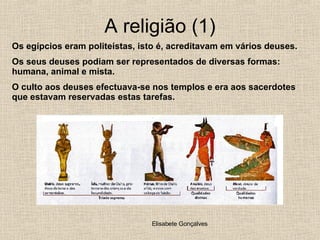 A religião (1) Os egípcios eram politeístas, isto é, acreditavam em vários deuses. Os seus deuses podiam ser representados de diversas formas: humana, animal e mista. O culto aos deuses efectuava-se nos templos e era aos sacerdotes que estavam reservadas estas tarefas. 