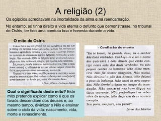 A religião (2) Os egípcios acreditavam na imortalidade da alma e na reencarnação . No entanto, só tinha direito à vida eterna o defunto que demonstrasse, no tribunal de Osíris, ter tido uma conduta boa e honesta durante a vida.  O mito de Osíris Qual o significado deste mito?  Este mito pretende explicar como é que os faraós descendiam dos deuses e, ao mesmo tempo, divinizar o Nilo e ensinar sobre o ciclo da vida: nascimento, vida, morte e renascimento. 