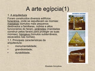 A arte egípcia(1) A arquitectura Foram construídos diversos edifícios  funerários , onde se sepultavam as múmias:  mastabas  (túmulos mais pequenos destinados a familiares, nobres e altos funcionários do faraó),  pirâmides  (mandadas construir pelos faraós para proteger as suas múmias),  hipogeus  (túmulos subterrâneos, escavados nas rochas). 1.1. Principais características da arquitectura: monumentalidade; grandiosidade; durabilidade. 