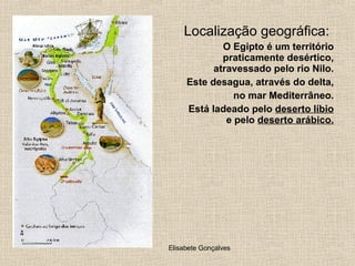 Localização geográfica: O Egipto é um território praticamente desértico, atravessado pelo rio Nilo. Este desagua, através do delta,  no mar Mediterrâneo. Está ladeado pelo  deserto líbio  e pelo  deserto arábico. 