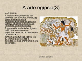 A arte egípcia(3) 2.  A pintura A maioria encontram-se nas paredes dos túmulos. Nelas,  os seres humanos eram representados com os pés e a cabeça de perfil e o corpo de frente (lei da frontalidade) . A  escala  (tamanho) das figuras está relacionada com a importância social de quem está representado. Tinham uma  função votiva , isto é, eram uma oferenda à divindade e não eram uma mera decoração. 