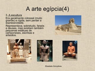 A arte egípcia(4) 3.  A escultura Era geralmente colossal (muito grande) e rígida, sem perder a expressividade.  Representava, sobretudo, faraós e deuses, mas existiam também pequenas estátuas de camponeses, escribas e artesãos. 