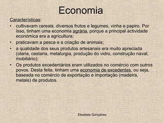 Economia  Características :  cultivavam cereais, diversos frutos e legumes, vinha e papiro. Por isso, tinham uma economia  agrária , porque a principal actividade económica era a agricultura; praticavam a pesca e a criação de animais; a qualidade dos seus produtos artesanais era muito apreciada (olaria, cestaria, metalurgia, produção do vidro, construção naval, mobiliário); Os produtos excedentários eram utilizados no comércio com outros povos. Desta feita, tinham uma  economia de excedentes , ou seja, baseada no comércio de exportação e importação (madeira, metais) de produtos. 