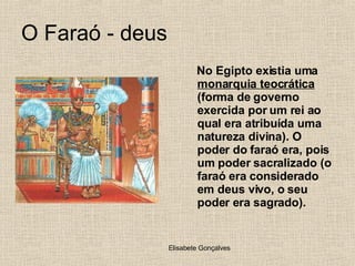 O Faraó - deus No Egipto existia uma  monarquia teocrática  (forma de governo exercida por um rei ao qual era atribuída uma natureza divina). O poder do faraó era, pois um poder sacralizado (o faraó era considerado em deus vivo, o seu poder era sagrado). 