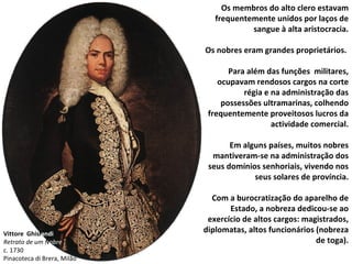 Vittore  Ghisl andi Retrato de um N obre c. 1730 Pinacoteca di Brera, Milão Os membros do alto clero estavam frequentemente unidos por laços de sangue à alta aristocracia. Os nobres eram grandes proprietários.  Para além das funções  militares, ocupavam rendosos cargos na corte régia e na administração das possessões ultramarinas, colhendo frequentemente proveitosos lucros da actividade comercial. Em alguns países, muitos nobres mantiveram-se na administração dos seus domínios senhoriais, vivendo nos seus solares de província. Com a burocratização do aparelho de Estado, a nobreza dedicou-se ao exercício de altos cargos: magistrados, diplomatas, altos funcionários (nobreza de toga). 