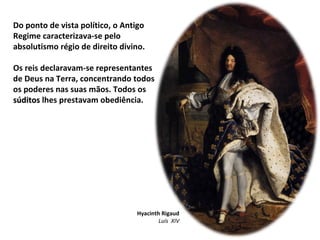 Do ponto de vista político, o Antigo Regime caracterizava-se pelo absolutismo régio de direito divino. Os reis declaravam-se representantes de Deus na Terra, concentrando todos os poderes nas suas mãos. Todos os  súditos  lhes prestavam obediência. Hyacinth Rigaud Luís  XIV 